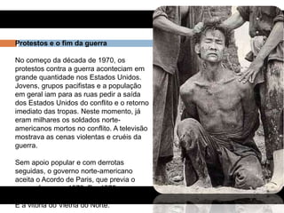 Protestos e o fim da guerra
No começo da década de 1970, os
protestos contra a guerra aconteciam em
grande quantidade nos Estados Unidos.
Jovens, grupos pacifistas e a população
em geral iam para as ruas pedir a saída
dos Estados Unidos do conflito e o retorno
imediato das tropas. Neste momento, já
eram milhares os soldados norte-
americanos mortos no conflito. A televisão
mostrava as cenas violentas e cruéis da
guerra.
Sem apoio popular e com derrotas
seguidas, o governo norte-americano
aceita o Acordo de Paris, que previa o
cessar-fogo, em 1973. Em 1975, ocorre a
retirada total das tropas norte-americanas.
É a vitória do Vietnã do Norte.
 