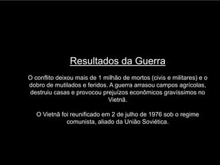 Resultados da Guerra
O conflito deixou mais de 1 milhão de mortos (civis e militares) e o
dobro de mutilados e feridos. A guerra arrasou campos agrícolas,
destruiu casas e provocou prejuízos econômicos gravíssimos no
Vietnã.
O Vietnã foi reunificado em 2 de julho de 1976 sob o regime
comunista, aliado da União Soviética.
 