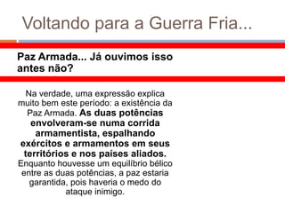 Voltando para a Guerra Fria...
Paz Armada... Já ouvimos isso
antes não?
Na verdade, uma expressão explica
muito bem este período: a existência da
Paz Armada. As duas potências
envolveram-se numa corrida
armamentista, espalhando
exércitos e armamentos em seus
territórios e nos países aliados.
Enquanto houvesse um equilíbrio bélico
entre as duas potências, a paz estaria
garantida, pois haveria o medo do
ataque inimigo.
 