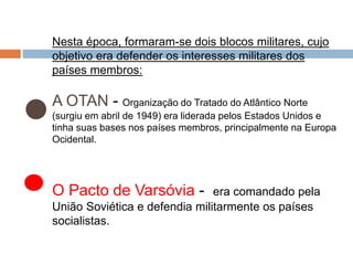 Nesta época, formaram-se dois blocos militares, cujo
objetivo era defender os interesses militares dos
países membros:
A OTAN - Organização do Tratado do Atlântico Norte
(surgiu em abril de 1949) era liderada pelos Estados Unidos e
tinha suas bases nos países membros, principalmente na Europa
Ocidental.
O Pacto de Varsóvia - era comandado pela
União Soviética e defendia militarmente os países
socialistas.
 