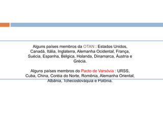 Alguns países membros da OTAN : Estados Unidos,
Canadá, Itália, Inglaterra, Alemanha Ocidental, França,
Suécia, Espanha, Bélgica, Holanda, Dinamarca, Áustria e
Grécia.
Alguns países membros do Pacto de Varsóvia : URSS,
Cuba, China, Coréia do Norte, Romênia, Alemanha Oriental,
Albânia, Tchecoslováquia e Polônia.
 