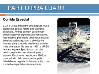 PARTIU PRA LUA !!!!
Corrida Espacial
EUA e URSS travaram uma disputa muito
grande no que se refere aos avanços
espaciais. Ambos corriam para tentar
atingir objetivos significativos nesta área.
Isso ocorria, pois havia uma certa disputa
entre as potências, com o objetivo de
mostrar para o mundo qual era o sistema
mais avançado. No ano de 1957, a URSS
lança o foguete Sputnik com um cão
dentro, o primeiro ser vivo a ir para o
espaço. Doze anos depois, em 1969, o
mundo todo pôde acompanhar pela
televisão a chegada do homem a lua, com
a missão espacial norte-americana.
 