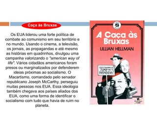 Caça às Bruxas
Os EUA liderou uma forte política de
combate ao comunismo em seu território e
no mundo. Usando o cinema, a televisão,
os jornais, as propagandas e até mesmo
as histórias em quadrinhos, divulgou uma
campanha valorizando o "american way of
life". Vários cidadãos americanos foram
presos ou marginalizados por defenderem
ideias próximas ao socialismo. O
Macartismo, comandado pelo senador
republicano Joseph McCarthy, perseguiu
muitas pessoas nos EUA. Essa ideologia
também chegava aos países aliados dos
EUA, como uma forma de identificar o
socialismo com tudo que havia de ruim no
planeta.
 