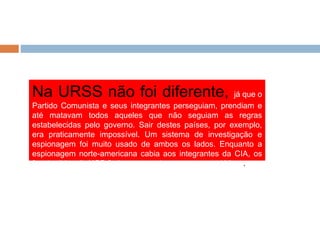 Na URSS não foi diferente, já que o
Partido Comunista e seus integrantes perseguiam, prendiam e
até matavam todos aqueles que não seguiam as regras
estabelecidas pelo governo. Sair destes países, por exemplo,
era praticamente impossível. Um sistema de investigação e
espionagem foi muito usado de ambos os lados. Enquanto a
espionagem norte-americana cabia aos integrantes da CIA, os
funcionários da KGB faziam os serviços secretos soviéticos.
 