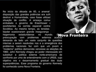 Nova Fronteira
No início da década de 60, o arsenal nuclear à
disposição das grandes potências era suficiente para
destruir a Humanidade, caso fosse utilizado em uma
situação de conflito. A ameaça comunista tinha
embalado o governo de Eisenhower em gastos
exorbitantes na corrida espacial contra a União
Soviética. Ao mesmo tempo, as tensões do mundo
bipolar ocasionaram grande insegurança à pretensa
hegemonia estadunidense no mundo. Essa
preocupação com problemas externos acabou
deixando de lado um vasto conjunto de questões
internas a serem resolvidas nos e a emergência dos
problemas nacionais fez com que um jovem e
“moderno” político democrata vencesse as eleições de
1960. John Kennedy chegou ao poder interessado em
substituir a política externa norte-americana de
confronto por uma de entendimento com a URSS, cujo
objetivo era o desarmamento gradual das duas
superpotências. Esse programa do governo Kennedy
foi conhecido como Nova Fronteira.
 