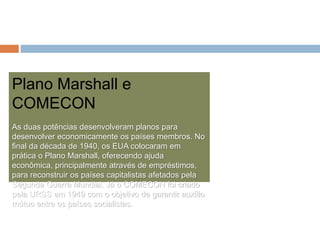 Plano Marshall e
COMECON
As duas potências desenvolveram planos para
desenvolver economicamente os países membros. No
final da década de 1940, os EUA colocaram em
prática o Plano Marshall, oferecendo ajuda
econômica, principalmente através de empréstimos,
para reconstruir os países capitalistas afetados pela
Segunda Guerra Mundial. Já o COMECON foi criado
pela URSS em 1949 com o objetivo de garantir auxílio
mútuo entre os países socialistas.
 