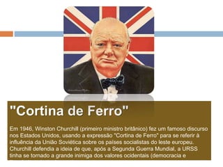 "Cortina de Ferro"
Em 1946, Winston Churchill (primeiro ministro britânico) fez um famoso discurso
nos Estados Unidos, usando a expressão "Cortina de Ferro" para se referir à
influência da União Soviética sobre os países socialistas do leste europeu.
Churchill defendia a ideia de que, após a Segunda Guerra Mundial, a URSS
tinha se tornado a grande inimiga dos valores ocidentais (democracia e
liberdade, principalmente).
 