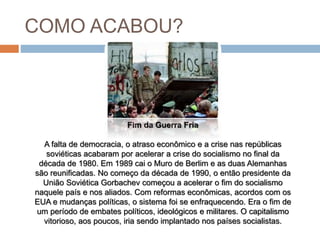 COMO ACABOU?
Fim da Guerra Fria
A falta de democracia, o atraso econômico e a crise nas repúblicas
soviéticas acabaram por acelerar a crise do socialismo no final da
década de 1980. Em 1989 cai o Muro de Berlim e as duas Alemanhas
são reunificadas. No começo da década de 1990, o então presidente da
União Soviética Gorbachev começou a acelerar o fim do socialismo
naquele país e nos aliados. Com reformas econômicas, acordos com os
EUA e mudanças políticas, o sistema foi se enfraquecendo. Era o fim de
um período de embates políticos, ideológicos e militares. O capitalismo
vitorioso, aos poucos, iria sendo implantado nos países socialistas.
 