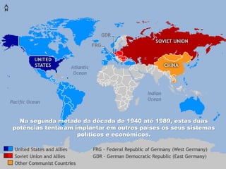 Na segunda metade da década de 1940 até 1989, estas duas
potências tentaram implantar em outros países os seus sistemas
políticos e econômicos.
 