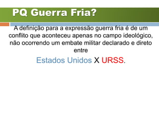 PQ Guerra Fria?
A definição para a expressão guerra fria é de um
conflito que aconteceu apenas no campo ideológico,
não ocorrendo um embate militar declarado e direto
entre
Estados Unidos X URSS.
 