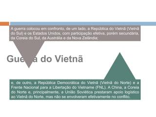 Guerra do Vietnã
A guerra colocou em confronto, de um lado, a República do Vietnã (Vietnã
do Sul) e os Estados Unidos, com participação efetiva, porém secundária,
da Coreia do Sul, da Austrália e da Nova Zelândia;
e, de outro, a República Democrática do Vietnã (Vietnã do Norte) e a
Frente Nacional para a Libertação do Vietname (FNL). A China, a Coreia
do Norte e, principalmente, a União Soviética prestaram apoio logístico
ao Vietnã do Norte, mas não se envolveram efetivamente no conflito.
 