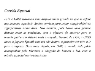 Corrida Espacial
EUA e URSS travaram uma disputa muito grande no que se refere
aos avanços espaciais. Ambos corriam para tentar atingir objetivos
significativos nesta área. Isso ocorria, pois havia uma grande
disputa entre as potências, com o objetivo de mostrar para o
mundo qual era o sistema mais avançado. No ano de 1957, a URSS
lança o foguete Sputnik com um cão dentro, o primeiro ser vivo a ir
para o espaço. Doze anos depois, em 1969, o mundo todo pôde
acompanhar pela televisão a chegada do homem a lua, com a
missão espacial norte-americana.
 