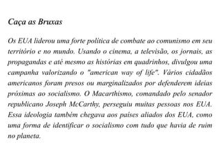 Caça as Bruxas
Os EUA liderou uma forte política de combate ao comunismo em seu
território e no mundo. Usando o cinema, a televisão, os jornais, as
propagandas e até mesmo as histórias em quadrinhos, divulgou uma
campanha valorizando o "american way of life". Vários cidadãos
americanos foram presos ou marginalizados por defenderem ideias
próximas ao socialismo. O Macarthismo, comandado pelo senador
republicano Joseph McCarthy, perseguiu muitas pessoas nos EUA.
Essa ideologia também chegava aos países aliados dos EUA, como
uma forma de identificar o socialismo com tudo que havia de ruim
no planeta.
 