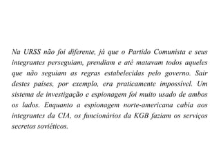 Na URSS não foi diferente, já que o Partido Comunista e seus
integrantes perseguiam, prendiam e até matavam todos aqueles
que não seguiam as regras estabelecidas pelo governo. Sair
destes países, por exemplo, era praticamente impossível. Um
sistema de investigação e espionagem foi muito usado de ambos
os lados. Enquanto a espionagem norte-americana cabia aos
integrantes da CIA, os funcionários da KGB faziam os serviços
secretos soviéticos.
 