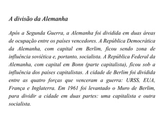 A divisão da Alemanha
Após a Segunda Guerra, a Alemanha foi dividida em duas áreas
de ocupação entre os países vencedores. A República Democrática
da Alemanha, com capital em Berlim, ficou sendo zona de
influência soviética e, portanto, socialista. A República Federal da
Alemanha, com capital em Bonn (parte capitalista), ficou sob a
influência dos países capitalistas. A cidade de Berlim foi dividida
entre as quatro forças que venceram a guerra: URSS, EUA,
França e Inglaterra. Em 1961 foi levantado o Muro de Berlim,
para dividir a cidade em duas partes: uma capitalista e outra
socialista.
 