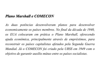 Plano Marshall e COMECON
As duas potências desenvolveram planos para desenvolver
economicamente os países membros. No final da década de 1940,
os EUA colocaram em prática o Plano Marshall, oferecendo
ajuda econômica, principalmente através de empréstimos, para
reconstruir os países capitalistas afetados pela Segunda Guerra
Mundial. Já o COMECON foi criado pela URSS em 1949 com o
objetivo de garantir auxílio mútuo entre os países socialistas.
 