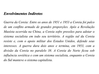 Envolvimentos Indiretos
Guerra da Coreia: Entre os anos de 1951 e 1953 a Coreia foi palco
de um conflito armado de grandes proporções. Após a Revolução
Maoísta ocorrida na China, a Coreia sofre pressões para adotar o
sistema socialista em todo seu território. A região sul da Coreia
resiste e, com o apoio militar dos Estados Unidos, defende seus
interesses. A guerra dura dois anos e termina, em 1953, com a
divisão da Coreia no paralelo 38. A Coreia do Norte ficou sob
influência soviética e com um sistema socialista, enquanto a Coreia
do Sul manteve o sistema capitalista.
 
