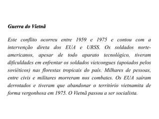 Guerra do Vietnã
Este conflito ocorreu entre 1959 e 1975 e contou com a
intervenção direta dos EUA e URSS. Os soldados norte-
americanos, apesar de todo aparato tecnológico, tiveram
dificuldades em enfrentar os soldados vietcongues (apoiados pelos
soviéticos) nas florestas tropicais do país. Milhares de pessoas,
entre civis e militares morreram nos combates. Os EUA saíram
derrotados e tiveram que abandonar o território vietnamita de
forma vergonhosa em 1975. O Vietnã passou a ser socialista.
 