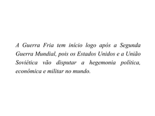 A Guerra Fria tem início logo após a Segunda
Guerra Mundial, pois os Estados Unidos e a União
Soviética vão disputar a hegemonia política,
econômica e militar no mundo.
 