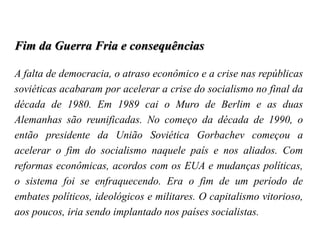 Fim da Guerra Fria e consequências
A falta de democracia, o atraso econômico e a crise nas repúblicas
soviéticas acabaram por acelerar a crise do socialismo no final da
década de 1980. Em 1989 cai o Muro de Berlim e as duas
Alemanhas são reunificadas. No começo da década de 1990, o
então presidente da União Soviética Gorbachev começou a
acelerar o fim do socialismo naquele país e nos aliados. Com
reformas econômicas, acordos com os EUA e mudanças políticas,
o sistema foi se enfraquecendo. Era o fim de um período de
embates políticos, ideológicos e militares. O capitalismo vitorioso,
aos poucos, iria sendo implantado nos países socialistas.
 