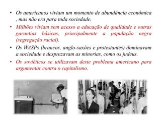 • Os americanos viviam um momento de abundância econômica
, mas não era para toda sociedade.
• Milhões viviam sem acesso a educação de qualidade e outras
garantias básicas, principalmente a população negra
(segregação racial).
• Os WASPs (brancos, anglo-saxões e protestantes) dominavam
a sociedade e desprezavam as minorias, como os judeus.
• Os soviéticos se utilizavam deste problema americano para
argumentar contra o capitalismo.
 