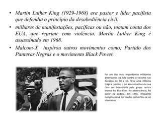 • Martin Luther King (1929-1968) era pastor e líder pacifista
que defendia o princípio da desobediência civil.
• milhares de manifestações, pacíficas ou não, tomam conta dos
EUA, que reprime com violência. Martin Luther King é
assassinado em 1968.
• Malcom-X inspirou outros movimentos como; Partido dos
Panteras Negras e o movimento Black Power.
Foi um dos mais importantes militantes
americanos na luta contra o racismo nas
décadas de 50 e 60. Teve uma infância
trágica: perdeu o pai assassinado e viu sua
casa ser incendiada pelo grupo racista
branco Ku Klux Klan. Na adolescência, foi
parar na cadeia. Em 1946, enquanto
cumpria pena por roubo, converteu-se ao
islamismo.
 