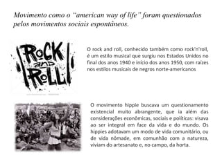 Movimento como o “american way of life” foram questionados
pelos movimentos sociais espontâneos.
O rock and roll, conhecido também como rock'n'roll,
é um estilo musical que surgiu nos Estados Unidos no
final dos anos 1940 e início dos anos 1950, com raízes
nos estilos musicais de negros norte-americanos
O movimento hippie buscava um questionamento
existencial muito abrangente, que ia além das
considerações econômicas, sociais e políticas: visava
ao ser integral em face da vida e do mundo. Os
hippies adotavam um modo de vida comunitário, ou
de vida nômade, em comunhão com a natureza,
viviam do artesanato e, no campo, da horta.
 