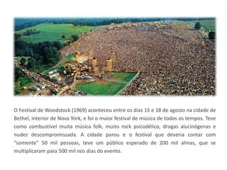 O Festival de Woodstock (1969) aconteceu entre os dias 15 e 18 de agosto na cidade de
Bethel, interior de Nova York, e foi o maior festival de música de todos os tempos. Teve
como combustível muita música folk, muito rock psicodélico, drogas alucinógenas e
nudez descompromissada. A cidade parou e o festival que deveria contar com
“somente” 50 mil pessoas, teve um público esperado de 200 mil almas, que se
multiplicaram para 500 mil nos dias do evento.
 