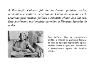 A Revolução Chinesa foi um movimento político, social,
econômico e cultural ocorrido na China no ano de 1911.
Liderada pelo médico, político e estadista chinês Sun Yat-sen.
Este movimento nacionalista derrubou a Dinastia Manchu do
poder.
Sun Yat-Sen, filho de camponeses
cristãos e médico de profissão, tornou-
se líder da oposição republicana após a
derrota contra o Japão em 1894-1895 e
a consequente agonia do império
chinês.
 