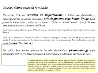 Causas: China antes da revolução
No século XIX, no contexto do imperialismo, a China era dominada e
explorada pelas potências europeias, principalmente pelo Reino Unido. Esta
potência imperialista, além de explorar a China economicamente, interferia nos
assuntos políticos e culturais da China.
Das terras produtivas chinesas, quase 90% estavam nas mãos de grandes proprietários rurais (espécies de senhores
feudais).
Entre 1898 e 1900 um ato de rebeldia contra a dominação estrangeira ocorreu na China. Os boxers fizeram uma
revolta de caráter nacionalista que foi duramente reprimida pelas tropas estrangeiras. Este conflito ficou conhecido
como Guerra dos Boxers.
Em 1908, Sun Yat-sen fundou o Partido Nacionalista (Kuomintang) cujo
principal objetivo era fazer oposição à monarquia e ao domínio europeu no país.
A palavra boxers tem origem na luta que o grupo revoltoso “Punhos Honrados e Harmoniosos”
praticava, que tinha várias semelhanças com o shadowboxing, exercício de preparação dos
boxeadores que consiste em um treinamento solitário, emulando movimentos como se estivessem
lutando contra um adversário imaginário. Porém, os boxers chineses acrescentaram outros
elementos a esta prática, como palavras mágicas e movimentos rápidos que os faziam pensar que
poderiam obter a vitória em qualquer confronto.
 