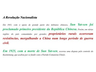 A Revolução Nacionalista
Em 1911, com o apoio de grande parte dos militares chineses, Sun Yat-sen foi
proclamado primeiro presidente da República Chinesa. Porém, em várias
regiões do país comandadas por grandes proprietários rurais ocorreram
resistências, mergulhando a China num longo período de guerra
civil.
Em 1925, com a morte de Sun Yat-sen, ocorreu uma disputa pelo controle do
Kuomintang, que acabou por se fundir com o Partido Comunista Chinês.
 