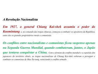 A Revolução Nacionalista
Em 1927, o general Chiang Kai-shek assumiu o poder do
Kuomintang e, no comando das tropas chinesas, começou a combater os opositores da República,
entre eles os grandes proprietários rurais e comunistas.
Os conflitos entre nacionalistas e comunistas ficou suspenso apenas
na Segunda Guerra Mundial, quando combateram, juntos, o Japão
que tentava conquistar a China. Com o término da conflito mundial e a expulsão dos
japoneses do território chinês, as tropas nacionalistas de Chiang Kai-shek voltaram a perseguir e
combater os comunistas de Mao Tse-tung, reiniciando o conflito armado.
 
