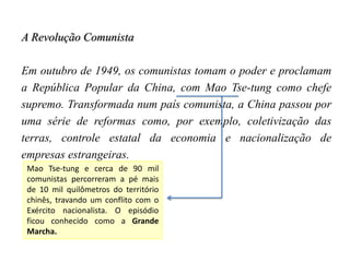 A Revolução Comunista
Em outubro de 1949, os comunistas tomam o poder e proclamam
a República Popular da China, com Mao Tse-tung como chefe
supremo. Transformada num país comunista, a China passou por
uma série de reformas como, por exemplo, coletivização das
terras, controle estatal da economia e nacionalização de
empresas estrangeiras.
Mao Tse-tung e cerca de 90 mil
comunistas percorreram a pé mais
de 10 mil quilômetros do território
chinês, travando um conflito com o
Exército nacionalista. O episódio
ficou conhecido como a Grande
Marcha.
 