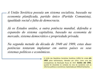 A União Soviética possuía um sistema socialista, baseado na
economia planificada, partido único (Partido Comunista),
igualdade social e falta de democracia.
Já os Estados unidos, a outra potência mundial, defendia a
expansão do sistema capitalista, baseado na economia de
mercado, sistema democrático e propriedade privada.
Na segunda metade da década de 1940 até 1989, estas duas
potências tentaram implantar em outros países os seus
sistemas políticos e econômicos.
A União das Repúblicas Socialistas Soviéticas (URSS) foi criada em
1922 pelos bolcheviques, liderados por Lênin, como uma das
consequências da Revolução Russa de 1917. Existiu até 1991,
quando foi dissolvida no contexto da crise do socialismo com as
reformas políticas e econômicas implantadas por Mikhail Gorbachev.
 