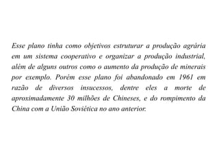 Esse plano tinha como objetivos estruturar a produção agrária
em um sistema cooperativo e organizar a produção industrial,
além de alguns outros como o aumento da produção de minerais
por exemplo. Porém esse plano foi abandonado em 1961 em
razão de diversos insucessos, dentre eles a morte de
aproximadamente 30 milhões de Chineses, e do rompimento da
China com a União Soviética no ano anterior.
 