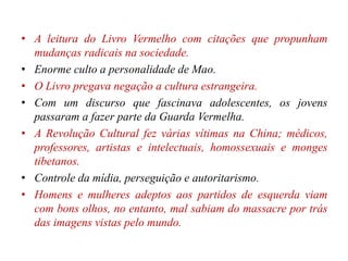 • A leitura do Livro Vermelho com citações que propunham
mudanças radicais na sociedade.
• Enorme culto a personalidade de Mao.
• O Livro pregava negação a cultura estrangeira.
• Com um discurso que fascinava adolescentes, os jovens
passaram a fazer parte da Guarda Vermelha.
• A Revolução Cultural fez várias vítimas na China; médicos,
professores, artistas e intelectuais, homossexuais e monges
tibetanos.
• Controle da mídia, perseguição e autoritarismo.
• Homens e mulheres adeptos aos partidos de esquerda viam
com bons olhos, no entanto, mal sabiam do massacre por trás
das imagens vistas pelo mundo.
 