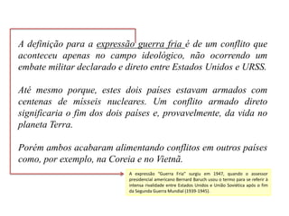 A definição para a expressão guerra fria é de um conflito que
aconteceu apenas no campo ideológico, não ocorrendo um
embate militar declarado e direto entre Estados Unidos e URSS.
Até mesmo porque, estes dois países estavam armados com
centenas de mísseis nucleares. Um conflito armado direto
significaria o fim dos dois países e, provavelmente, da vida no
planeta Terra.
Porém ambos acabaram alimentando conflitos em outros países
como, por exemplo, na Coreia e no Vietnã.
A expressão “Guerra Fria” surgiu em 1947, quando o assessor
presidencial americano Bernard Baruch usou o termo para se referir à
intensa rivalidade entre Estados Unidos e União Soviética após o fim
da Segunda Guerra Mundial (1939-1945).
 