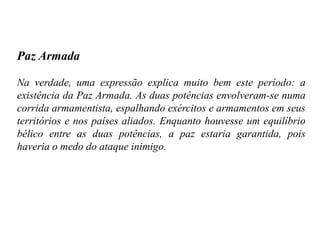 Paz Armada
Na verdade, uma expressão explica muito bem este período: a
existência da Paz Armada. As duas potências envolveram-se numa
corrida armamentista, espalhando exércitos e armamentos em seus
territórios e nos países aliados. Enquanto houvesse um equilíbrio
bélico entre as duas potências, a paz estaria garantida, pois
haveria o medo do ataque inimigo.
 
