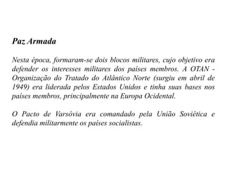 Paz Armada
Nesta época, formaram-se dois blocos militares, cujo objetivo era
defender os interesses militares dos países membros. A OTAN -
Organização do Tratado do Atlântico Norte (surgiu em abril de
1949) era liderada pelos Estados Unidos e tinha suas bases nos
países membros, principalmente na Europa Ocidental.
O Pacto de Varsóvia era comandado pela União Soviética e
defendia militarmente os países socialistas.
 