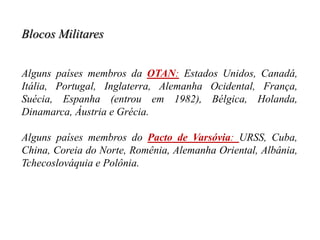 Blocos Militares
Alguns países membros da OTAN: Estados Unidos, Canadá,
Itália, Portugal, Inglaterra, Alemanha Ocidental, França,
Suécia, Espanha (entrou em 1982), Bélgica, Holanda,
Dinamarca, Áustria e Grécia.
Alguns países membros do Pacto de Varsóvia: URSS, Cuba,
China, Coreia do Norte, Romênia, Alemanha Oriental, Albânia,
Tchecoslováquia e Polônia.
 
