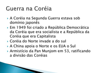  A Coréia na Segunda Guerra estava sob
domínio japonês
 Em 1949 foi criado a República Democrática
da Coréia que era socialista e a República da
Coréia que era Capitalista
 Coréia do Norte invade a do sul
 A China apoia o Norte e os EUA o Sul
 Armistício da Pan Munjom em 53, ratificando
a divisão das Coréias
 