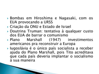  Bombas em Hiroshima e Nagasaki, com os
EUA provocando a URSS
 Criação da ONU e Estado de Israel
 Doutrina Truman: tentativa à qualquer custo
dos EUA de barrar o comunismo
 Plano Marshall (1947) investimentos
americanos pra reconstruir a Europa
 Iugoslávia é o único país socialista a receber
ajuda do Plano Marshall, pois Tito acreditava
que cada país deveria implantar o socialismo
à sua maneira
 