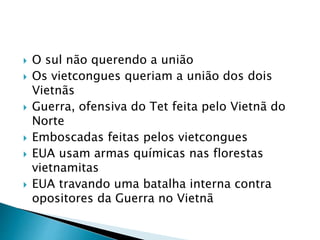  O sul não querendo a união
 Os vietcongues queriam a união dos dois
Vietnãs
 Guerra, ofensiva do Tet feita pelo Vietnã do
Norte
 Emboscadas feitas pelos vietcongues
 EUA usam armas químicas nas florestas
vietnamitas
 EUA travando uma batalha interna contra
opositores da Guerra no Vietnã
 