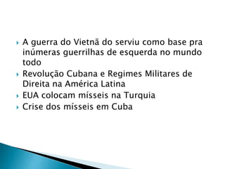  A guerra do Vietnã do serviu como base pra
inúmeras guerrilhas de esquerda no mundo
todo
 Revolução Cubana e Regimes Militares de
Direita na América Latina
 EUA colocam mísseis na Turquia
 Crise dos mísseis em Cuba
 