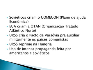  Soviéticos criam o COMECON (Plano de ajuda
Econômica)
 EUA criam a OTAN (Organização Tratado
Atlântico Norte)
 URSS cria o Pacto de Varsóvia pra auxiliar
militarmente os países comunistas
 URSS reprime na Hungria
 Uso de intensa propaganda feita por
americanos e soviéticos
 