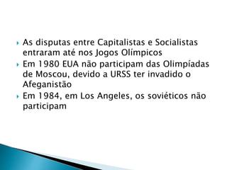  As disputas entre Capitalistas e Socialistas
entraram até nos Jogos Olímpicos
 Em 1980 EUA não participam das Olimpíadas
de Moscou, devido a URSS ter invadido o
Afeganistão
 Em 1984, em Los Angeles, os soviéticos não
participam
 