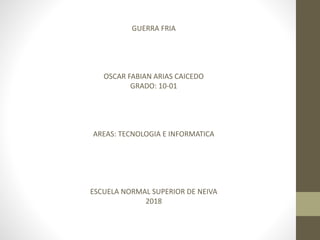 GUERRA FRIA
OSCAR FABIAN ARIAS CAICEDO
GRADO: 10-01
AREAS: TECNOLOGIA E INFORMATICA
ESCUELA NORMAL SUPERIOR DE NEIVA
2018
 