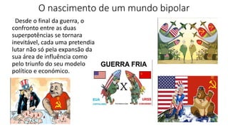 O nascimento de um mundo bipolar
Desde o final da guerra, o
confronto entre as duas
superpotências se tornara
inevitável, cada uma pretendia
lutar não só pela expansão da
sua área de influência como
pelo triunfo do seu modelo
político e económico.
 