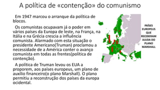 A política de «contenção» do comunismo
Em 1947 marcou o arranque da política de
blocos.
Os comunistas ocupavam já o poder em
vários países da Europa de leste, na França, na
Itália e na Grécia crescia a influência
comunista. Alarmado com esta situação o
presidente Americano(Truman) proclamou a
necessidade de a América conter o avanço
comunista em todas as frentes(política de
contenção).
A política de Truman levou os EUA a
proporem, aos países europeus, um plano de
auxílio financeiro(o plano Marshall). O plano
permitiu a reconstrução dos países da europa
ocidental.
 