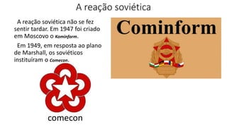 A reação soviética
A reação soviética não se fez
sentir tardar. Em 1947 foi criado
em Moscovo o Kominform.
Em 1949, em resposta ao plano
de Marshall, os soviéticos
instituíram o Comecon.
comecon
 